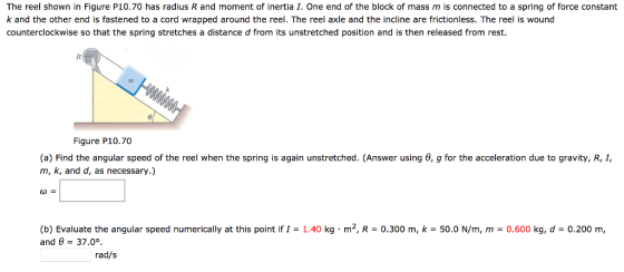 The reel shown in Figure P10.70 has radius R and moment of inertia . One end of the block of mass m is connected to a spring of force constant k and the other end is fastened to a cord wrapped around the reel. The reel axle and the incline are frictionless. The reel is wound counterclockwise so that the spring stretches a distance d from its unstretched position and is then released from rest. 72 Figure P10.70 (a) Find the angular speed of the reel when the spring is again unstretched. (Answer using m, k, and d, as necessary.) ω= g for the acceleration due to gravity, R, I, (b) Evaluate the angular speed numerically at this point if I = 1.40 kg·m2, R = 0.300 m, k = 50.0 N/m, m and θ = 37.0°. 0.600 kg, d = 0.200 m, rad/s