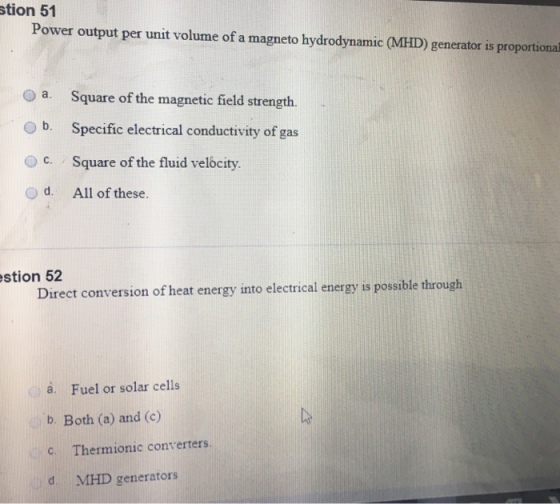 stion 51 Power output per unit volume of a magneto hydrodynamic (MHD) generator is proportional O a. Square of the magnetic field strength. b. Specific electrical conductivity of gas Oc. Square of the fluid velocity. o d. All of these. stion 52 Direct conversion of heat energy into electrical energy is possible through a. Fuel or solar cells b. Both (a) and (c) C. Thermionic converters. d MHD generators