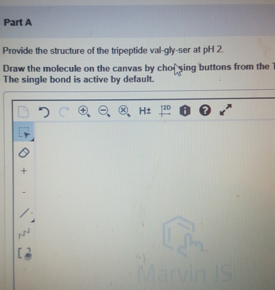 Part A Provide the structure of the tripeptide val-gly-ser at pH 2 Draw the molecule on the canvas by cho sing buttons from the T The single bond is active by default. 12D L3