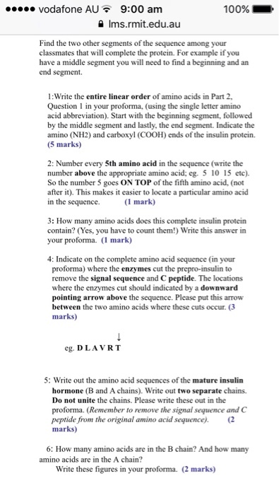 vodafone AU 9:00 am 100% Ims.rmit.edu.au Find the two other segments of the sequence among your classmates that will complete the protein. For example if you have a middle segment you will need to find a beginning and an end segment. 1:Write the entire linear order of amino acids in Part 2, Question l in your proforma. (using the single letter amino acid abbreviation). Start with the beginning segment, followed by the middle segment and lastly, the end segment. Indicate the amino (NH2) and carboxyl (COOH) ends of the insulin protein. (5 marks) 2: Number every 5th amino acid in the sequence (write the number above the appropriate amino acid: eg, 5 10 15 etc). So the number 5 goes ON TOP of the fifth amino acid, (not after it). This makes it easier to locate a particular amino acid in the sequence. (1 mark) 3: How many amino acids does this complete insulin protein your proforma. (i mark) 4: Indicate on the complete amino acid sequence (in your proforma) where the enzymes cut the prepro-insulin to remove the signal sequence and C peptide. The locations where the enzymes cut should indicated by a downward pointing arrow above the sequence. Please put this arrow between the two amino acids where these cuts occur. marks) eg. DLA VRT 5: Write out the amino acid sequences of the mature insulin hormone (B and A chains). Write out two separate chains. Do not unite the chains. Please write these out in the proforma. (Remember to remove the signal sequence and C peptide from the original amino acid sequence) (2 marks) 6: How many amino acids are in the B chain?And how many amino acids are in the A chain? Write these figures in your proforma. (2 marks
