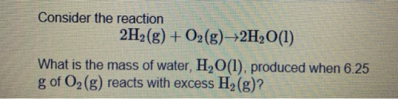 Consider the reaction 2H2(g) + O2(g) +2H2O(l) What is the mass of water, H.O(l). produced when 6.25 g of O2(g) reacts with ex