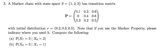 3. A Markov chain with state space S 1,2,3) has transition matrix 0.1 0.3 0.6 P-0 0.4 0.6 0.3 0.2 0.5 with initial distribution(0.2,0.3,0.5). Note that if you use the Markov Property, please indicate where you used it. Compute the following: (b) P(Xo 3| X1 1)