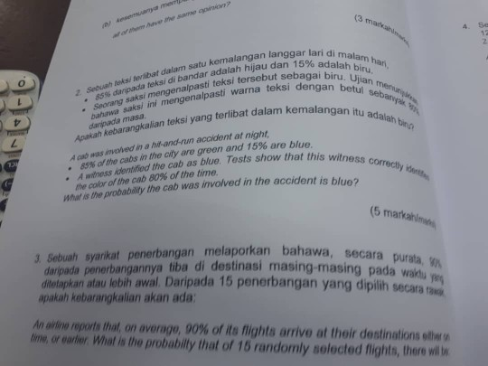 4. 5e Sebuah leks/ terlibat dalam satu kemalangan langgar . Seorang saksi mengenalpasti teksi tersebut sadalah Lam ha lari di m nerabatdalabandar adalah hijaudan 15%adalah alam sebagai biru. Ujia teksi dengan betul hijau da , z Sebuath 85% daripada teksi di bahawa saksi ini mengenalpasti warna niaksi yang terlibat dalam kemalangan itu an bin daripada masa ivoved in a hit-and-run accident at night A 85% of the cabs in the city are green and 15% are blue ㄥ witness correctly . A unitness identified the cab as blue. Tosts show that this w the color of the cab 80% of the time t is blue? What is the probability the cab was involved in the acciden (5 markahl 3 Sebuah syarkat penerbangan melaporkan bahawa daripada penerbangannya tiba di destinasi masing-masing pada waih ditetapkan atau lebih awal. Daripada 15 apakah kebarangkalian akan ada: secara purata, penerbangan yang diplih secara An artne reports that, on average, 90% of its flights arrive at their destinations onwa time, or eartier What is the probabilly that of 15 randomly selected flights, there vill