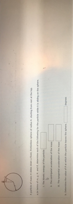 A particle of mass m slides down a fixed, frictionless sphere of radius R. starting from rest at the top . The centripetal acceleration of the mass ii. The tangential acceleration of the mass degrees b. Determine the value of 8 at which the particle leaves the sphere.