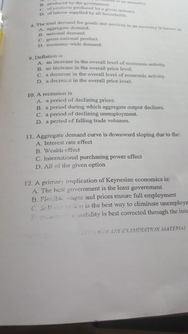 produced by the govermen β. prouud-taproduced byn given inta try D. of labour supplied by all household demand for goods and services in an ey is for 8. The total A. aggregate demand B. national demand C. groas national product D. economy-wide demand 9. Deflation is A. an increase in the overall level of B. an increase in the overall price level. C. a decrease in the overall level of economic activity D. a decreaue in the overall price level. 10. A recession is A. a period of declining prices. B. a period during which aggregate output declines. C. a period of declining unemployment. D. a period of falling trade volumes. Aggregate demand curve is downward sloping due to the: A. Interest rate effect B. Wealth effect C. International purchasing power effect D. All of tbe given option 11. 12. A primary implication of Keynesian economics is: A. The best government is the least government s. Fiecibic ages and prices ensure full employment C s,tf - :.:inn İs the best way to eliminate unemployr ablity is best corrected through the inte iri y , İNF EXAMINATION MATERIA!