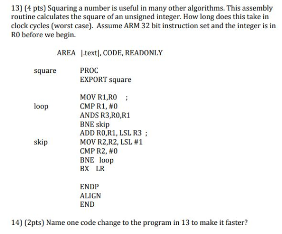 13) (4 pts) Squaring a number is useful in many other algorithms. This assembly routine calculates the square of an unsigned integer. How long does this take in clock cycles (worst case). Assume ARM 32 bit instruction set and the integer is in R0 before we begin. AREA L.textl, CODE, READONLY PROC EXPORT square square MOV R1,RO; CMP R1, #0 ANDS R3,RO,R1 BNE skip ADD RO,R1, LSL R3; MOV R2,R2, LSL #1 CMP R2, #0 BNE loop BX LR loop skip ENDP ALIGN END 14) (2pts) Name one code change to the program in 13 to make it faster?