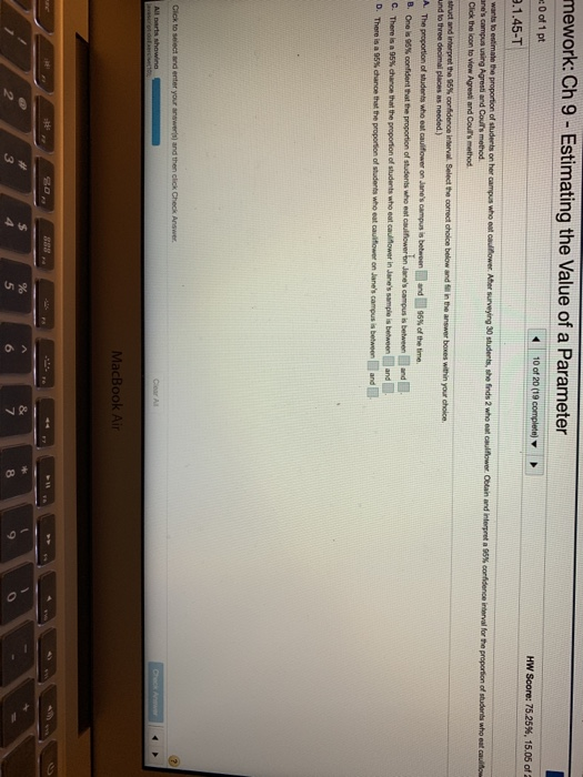 mework: Ch 9- Estimating the Value of a Parameter 0 of 1 pt .1.45-T anes campus using Agresti and Couts method HW Score: 75.25%, 15.05 of struct and interpret the 95% nd to three decimai places as needed) Thn poporten of students who oat cauīfower on Janes campus s betenenE-d One is 96% confident hat the proportion of students who eat aulnoweren 6% of the time B. Janes campus is between and C. There is a 95% dan ce that the proporton of students who eat altower in Janes sample is betw oen and i a95% dann tatte prporson of sadares who eat caultower on Janes campus is between and MacBook Ai 5 7 8 9