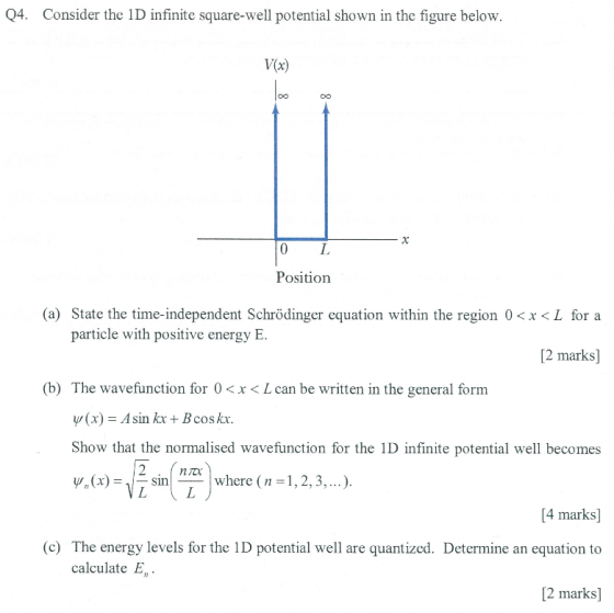 Q4. Consider the 1D infinite square-well potential shown in the figure below. V(x) O0 Position (a) State the time-independent Schrödinger equation within the region 0<x<L for a particle with positive energy E 2 marks] (b) The wavefunction for 0<x< L can be written in the general form y(x) = Asin kx + B cos kx. Show that the normalised wavefunction for the 1D infinite potential well becomes 2snn? ?snT/where ( 1,2,3 ! where ( n = 1,2,5, ). [4 marks] (c) The energy levels for the 1D potential well are quantized. Determine an equation to 2 marks] calculate E