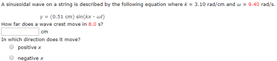 A sinusoidal wave on a string is described by the following equation where k = 3.10 rad/cm and ω 9.40 rad/s y = (0.51 cm) sin(kx-at) How far does a wave crest move in 8.0 s? cm In which direction does it move? Opositive.x O negative x