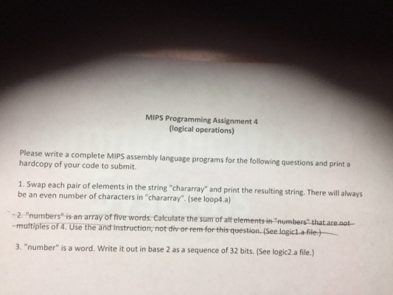 MIPS Programming Assignment 4 (logical operations) Please write a complete MIPS assembly language programs for the following questions and print a hardcopy of your code to submit 1. Swap each pair of elements in the string chararn be an even number of characters in chararray. (see loop4.a) 2 numbers is an array of five words. Catculate the sum of aftetements in number muttiples of 4. Use the and instruction, not div or remfor thisquestion(S 3. number is a word. Write it out in base 2 as a sequence of 32 bits. (See logic2.a file.)
