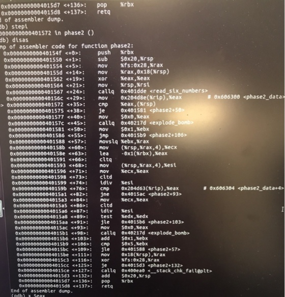 6x00000000004015d7<+136> : pop %rbx 0x00000000004015d8 <+137>: retq of assembler dump. b) stepi 00401572 in phase2 ) db) disas mp of assenbler code for function phase2: %rbx $0x20,%rsp %fs:0x28,%rax %rax,0x18(%rsp) %eax , %eax %rsp,Krst 0x000000000040154f <+0>: 0x0000000000401550 <+1>: 0x0000000000401554 <+5>: push sub nov 6x000000000040155d <+14s: <+19> : 21»: ex0000000000401567 <+24>: oxogeoooo00040156c <+29>: <+35>: 6x0000000000401575 <+38>: 0x0000000000401577 <+40> : ox0000e0000040157C <+45>: 0x0000000000401581 50»: 0x0000000000401586<+55»: 0x0000000000401588 57»: 6x000000000040158b <+68>: 6x000000000040158e <+63»: ex0000000000401591 <+66>: <+68»: <+71>: 0x0000000000401598 <+73>: 6x0000000000401599<+74s: nov xor nov callq 0x401dde <read six_numbers> ROV0x204d8e(xrip) cnp je nov callq nov jnp novs1q nov lea cl 6x0000000000401562 0x0000000000401564 # 6x686300 <phase2-data %eax ,(%rs 0x401581 <phase2+5 $0x8,%eax 0x40217d <expl $6x1,%ebx 6x4015b9<phase2+ 186> %ebx,Krax (Krsp,%rax,4),%ecx ·6x1(%rbx),%eax > 6x0000000000401572 bonbo tq nov nov cltd ?div 6x0000000000401593 0x0000006000401596 (%rsp,%rax,4),%esi Kecx, xeax %est # 6x606304 phase2 data+4> 0x000000000040159b <+76>: cmp 0x204d63(Srip),xeax 0xoooeoo0000415a1 <+82>: jne ex4015ac <phase2+93> x00000000004015a5 <+86:cltd 6x00000000004015a6 6x00000000004015a8 exe0000000004015aa <+91 e 0x4015b6 <phase2+103> 87»: <+89>: idiv %est test %edx ,%edx sexe ,%eax sex1,%ebx 0x80000000004015ac <+93»: nov 1 <+98 callq 0x40217d <explode_bonb> 6x00000000004015b6 103»: add 0xe0000860004015b9 <+106: cmp ox00000000004015bc <+109 le 6x00000000004015be<+111»: ov 0x00000000004015c 3 6x000000000040 15cc Oxeeeeee00004015ce +127>: callq ex400ea <stack_chk fail@plt> 0xeeee6o60004015d3 <+132: add S0x20,xrsp $ex5,xebx x401588 <phase2+57 <+116> : 125»: xor je ex 18(%rsp),%rax %fs:0x28,%rax 0x4015d3 <phase2+132> 0x00000000004015d7 0xe0000600004015d8 <+137 retq <+136> : pop %rbx End of assembler dump (adb) x Seax