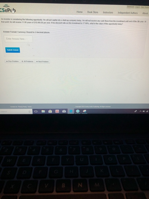 SeP Home Book Store Instructors Independent Authors About n investor is consildering the tollowing that port he wil recove 1100 years of S18,400.00 pei year rhsdscortne ontn meterte T00%, what i, he vaut dte opportunity. He will put capital into a sta up company today He will nof receive any cash ous tom the investment untl end of the Sth year A Answer Format: Currency: Round to: 2 decimal places Enter Answer Here. Prew Pobien Al Problem ext Problem