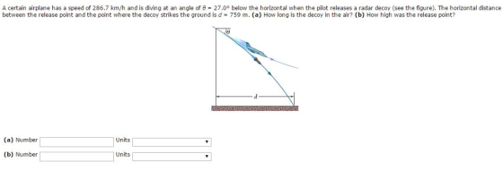A certain airplane has a speed of 286.7 km/h and is diving at an angle of 27.00 below the horizontal when the pilot releases a radar decoy (see the figure). The horizontal distance between the release point and the point where the decoy strikes the ground is d 759 m. (a) How long is the decoy in the air? (b) How high was the release point? (a) Number Units (b) Number Units