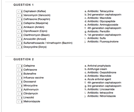 QUESTION 1 Cephalexin (Keflex) a. Antibiotic: Tetracycline b. 3rd generation cephalosporin c. Antibiotic: Macrolide d. Antibiotic: Glycopeptide e. Antibiotic: Aminoglycoside f. 4th generation cephalosporin g. Antibiotic: Penicillin h. 1st generation cephalosporin i. Antibiotic: Sulfa j. Antibiotic: Fluoroquinolone - Vancomycin Nancocin) Ceftriaxone (Rocephin) \Cefepime (Maxipime) \ Amikacin (Amikin) - Ciprofloxacin (Cipro) - Clarithromycin (Biaxin) + Amoxicillin (Amoxil) Sulfamethoxazole / trimethoprim (Bactrim) Doxycycline (Doryx) QUESTION 2 - Cefepime - Ceftriaxone a. Antiviral prophylaxis b. Antifungal cream c. Antibiotic: Oxazolidinone d. Antibiotic: Macrolide e. Acute antiviral agent f. 4th generation cephalosporin g. 3rd generation cephalosporin h. Antibiotic: Lincosamide i. Antibiotic: tetracycline j. Antibiotic: Nitromidazole Butenafine Influenza vaccine - Docosanol Minocycline - Azithromycin \ Clindamycin Linezolid Metronidazole