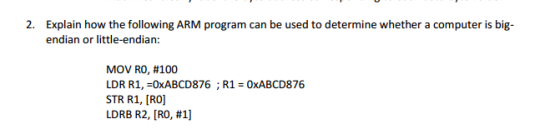 2. Explain how the following ARM program can be used to determine whether a computer is big- endian or little-endian: MOV R0, #100 LDR R1, -0xABCD876 STR R1, [RO] LDRB R2, [R0, #1] R1-0xABCD876