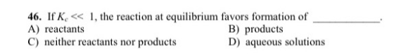 46. If K, << 1, the reaction at equilibrium favors formation of A) reactants B) products C) neither reactants nor products D)