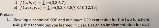 f(a,b,c)=Σ m(3,5,6,7) b) a) f(w, x, y, z)=Σ m(0,2,3,4,5,7,8,10, 12,13) Prelab: Develop a canonical SOP and minimum SOP expression for the two functions using the techniques you learned in class. Design an implementation for each 1.