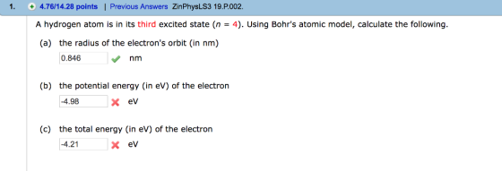 1 4.76/14.28 points | Previous Answers ZinPhysLS3 19.P.002. A hydrogen atom is in its third excited state (n = 4). Using Bohrs atomic model, calculate the following. (a) the radius of the electrons orbit (in nm) 0.846 nm (b) the potential energy (in eV) of the electron -4.98 x ev (c) the total energy (in eV) of the electron x ev -4.21