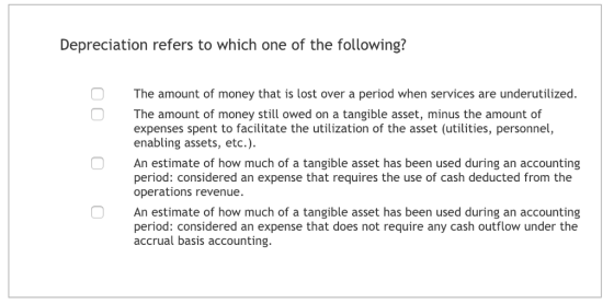 Depreciation refers to which one of the following? The amount of money that is lost over a period when services are underutilized. The amount of money still owed on a tangible asset, minus the amount of expenses spent to facilitate the utilization of the asset (utilities, personnel, enabling assets, etc.) An estimate of how much of a tangible asset has been used during an accounting period: considered an expense that requires the use of cash deducted from the operations revenue. An estimate of how much of a tangible asset has been used during an accounting period: considered an expense that does not require any cash outflow under the accrual basis accounting.