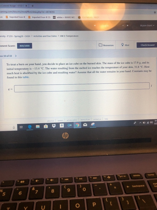 Contenti Assign 152 om Imported Feom E imported From IE (1)aidas KANYE WESe Bryson Grant ersity-P 255-Spring19-CASH Activities and Due Dates HWw 2: Temperature Resources Hint Check Answer ment Score: 800/1000 on 10 of 10 To treat a burn on your hand, you decide to place an ice cube on the burned skin. The mass of the ice cube is 17.9 g, and its initial temperature is -13.4 C. The water resulting from the melted ice reaches the temperature of your skin, 31.8 much heat is absorbed by the ice cube and resulting water? Assume tha all the water remains in your hand. Constants may be C. How found in this table. 8 9 5 6