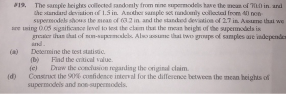 #19. The sample heights collected randomly from nine supermodels have the mean of 70.0 in, and the standard deviation of 1.5 in. Another sample set randomly collected from 40 non- supermodels shows the mean of 63.2 in. and the standard deviation of 2.7 in. Assume that we are using 0.05 significance level to test the claim that the mean height of the supermodels is greater than that of non-supermodels. Also assume that two groups of samples are independer and Determine the test statistic. (b) (c) Construct the 90% confidence interval for the difference between the mean heights of supermodels and non-supermodels. (a) Find the critical value. Draw the conclusion regarding the original claim. (d)