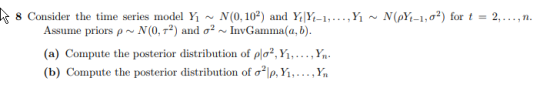 8 Consider the time series model Y1 ~ N(0, 102) and YlYt-1, ,y ~ N øt_i,σ2) for t = 2, , n. Assume priors ρ ~ N(0,T2) and σ2 ~ InvGamma(a, b). (a) Compute the posterior distribution of ρΙσ2Ύ. . . . ,y, . (b) Compute the posterior distribution of σ2le, Yi, . . .