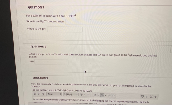 QUESTION 7 For a 0.7M HF solution with a Ka= 6.6x10-4 What is the H30+ concentration: Whats id the pH: QUESTION 8 What is the