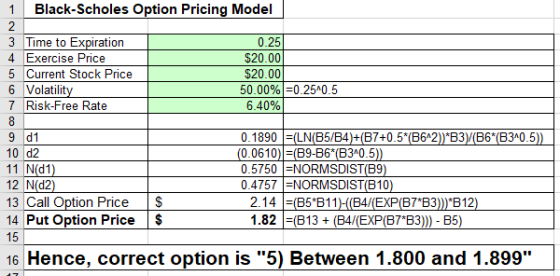 1Black-Scholes Option Pricing Model 3 Time to Expiration 4 Exercise Price 5 Current Stock Price 6 Volatilit 7 Risk-Free Rate 0.25 $20.00 $20.00 50.00%)-0250.5 640% 9 d1 10 d2 11 N(d1 12 N(d2 13 Call Option Price $ 14 Put Option Price 15 0.0610) (B9-B6 (B3A0.5 0.5750 NORMSDIST(B9 0.4757 NORMSDIST(B10 2.14 E(B5 B11 1.82 (B13+ B7B3)))*B 12 B7*B3))) B5) 16 Hence, correct option is 5) Between 1.800 and 1.899