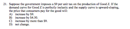 21. Suppose the government imposes a S9 per unit tax on the production of Good Z. If the demand curve for Good Z is perfectly inelastic and the supply curve is upward-sloping, the price that consumers pay for the good will: A) increase by S9. B) increase by S4.50. C) increase by more than S9.