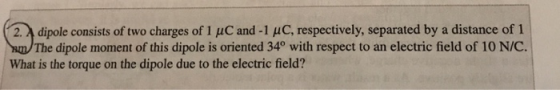 dipole consists of two charges of 1 μc and-1 μ C, respectively, separated by a distance of 1 The dipole moment of this dipole is oriented 34° with respect to an electric field of 10 N/C. 2. What is the torque on the dipole due to the electric field?