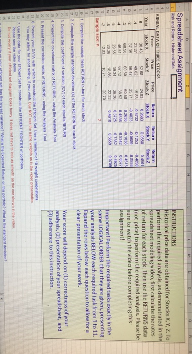 Spreadsheet Assignment 2 Riesk and Return Historical Data NSTRUCTIONS listorical price data are obtained for Stocks X, Y, Z. To erform the required analysis, as demonstrated in the preadsheet modeling video, first calculate the rates f return for each stock. Then use the RETURNS data not price) to perform the required analysis. Please be ure to watch the video before completing this ssignment! ANNUAL DATA OF THR STOCKS Year Stockx StockY Stockz Stock StockY Stockz 24.83 0.2683 0.0558 0.4501 52.68 30.43 2327 49 8215 830 4732 0.125304850 37.35 564725.710.4823 00689-0 8558 60.5060.50 46.51 67.12 3852 04536 05342 0.0577 2955 39.34 2036 1888 2222 0.4618 0.5659 0.0709 60 50 0.2630 0.1038 04515 36.36 0.3725 0.735 0.4925 20.70 mportant! Perform the required tasks exactly in the same LOGICAL ORDER that they are given, presenting ur analysis BELOW each required task from 1 to 11. Expand the rows below each question to allow for a lear presentation of your work. 10.71 Your score will depend on (1) correctness of your nalysis, (2) presentation of your spreadsheet, and 3) adherence to this instruction. 25 4, Present the covariance matrx o 0 : You may alow for short seing, if you wish. Due NOT use the same weights as n the vdeo presentation see the video demo 4 Do not