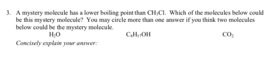 3. A mystery molecule has a lower boiling point than CH CI. Which of the molecules below could beto ule You my circle ethan one nswer f you hink two molecules could be the mystery molecule H20 Concisely explain your answer CO2