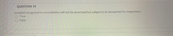 QUESTION 14 Goodwill recognized in consolidation will not be amortized but subject to an annual test for impairment. True. Fa