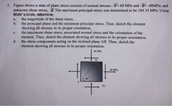 3. Figure shows a state of plane stress consists of normal stresses 60 MPa and Ly-40MPa; and unknown shear stress, The maximum principal stress was determined to be 104.34 MPa. Using Mohrs cirdle, determine a. the magnitude of the shear stress, b. the principal plane and the minimum principal stress. Then, sketch the element showing all stresses in its proper orientation, c. the maximum shear stress, associated normal stress and the orientation of the element. Then, sketch the element showing all stresses in its proper orientation, the stress components acting on the inclined plane AB. Then, sketch the element showing all stresses in its proper orientation. d. 40 MPa 60 MPa