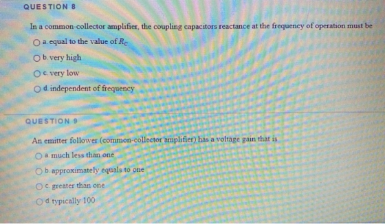 QUESTION 8 In a common-collector amplifier, the coupling capacitors reactance at the frequency of operation must be a. equal