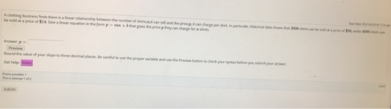 Oue Mon 05/4/2018 113 am A clothing business finds there is a linear relationship between the number of shiets,nujit can sell and the price it can charge per shirt in particudar, hestorical data shows that 2000 shirts can be sold at a prikce of $30 while 4000 shs can be sold at a price of $14. Give alrear equation inthe form P =mn + bth gives the price pthey can harge for n shirts. Answer p = Preview Round the val Get help of your slope tothree imal place. Be careful to use the proper varatie ardusethe Prevea button todeck your yntar before youbnayour ansee. Submit