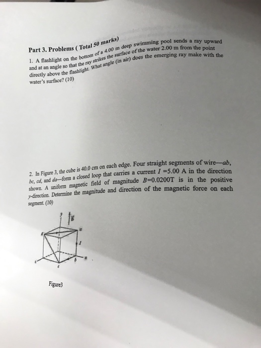 Part 3. Problems (Total 50 mar deep swimming pool sends a ray upward a 4.00 m strikes deep s Aslight on the t0 rom upward e point and at an angle so that the ray stat angle (in air) does the emerging ray make with the directly above the flashlight. waters surface? (10) 2. In Figure 3, the cube is 40.0 cm on each edge. Four straight segments o re-ab in the direction f w be, ad, and de--forn a closed loop that carries a current 1 -5.00 A in shown. A uniform magnetic field of magnitude B-0.0200T is direction. Determine segment. (10) in the positive the magnitude and direction of the magnetic force on each Figure3