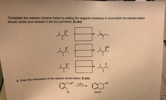 Complete the reaction scheme below by adding the reagents necessary to accomplish the transformation shown (write your answer in the box provided): [6 pts] он он SMe он Cl 3. Draw the mechanism of the reaction shown below: 15 pts] Me H2SO4 он racemic