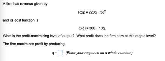 A firm has revenue given by R(g) 220q-3q2 and its cost function is C(g)-300 10q. What is the profit-maximizing level of output? What profit does the firm earn at this output level? The firm maximizes profit by producing q=| |. (Enter your response as a whole number.)