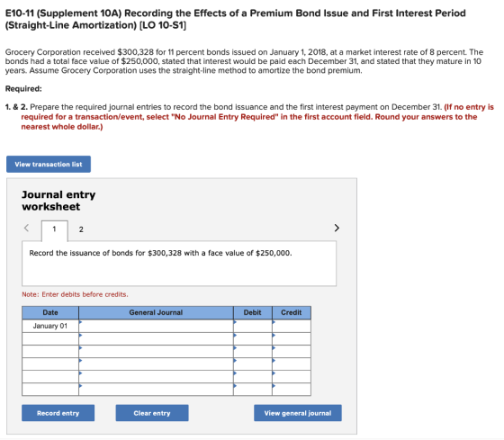 E10-11 (Supplement 10A) Recording the Effects of a Premium Bond Issue and First Interest Period (Straight-Line Amortization) [LO 10-S1] Grocery Corporation received $300,328 for 11 percent bonds issued on January 1, 2018, at a market interest rate of 8 percent. The bonds had a total face value of $250,000, stated that interest would be paid each December 31, and stated that they mature in 10 years. Assume Grocery Corporation uses the straight-line method to amortize the bond premium Required 1.& 2. Prepare the required journal entries to record the bond issuance and the first interest payment on December 31. (If no entry is required for a transaction/event, select No Journal Entry Required in the first account field. Round your answers to the nearest whole dollar.) View transaction list Journal entry worksheet 2 Record the issuance of bonds for $300,328 with a face value of $250,000 Note: Enter debits before credits. Date General Journal Debit Credit January 01 Record entry Clear entry View general journal