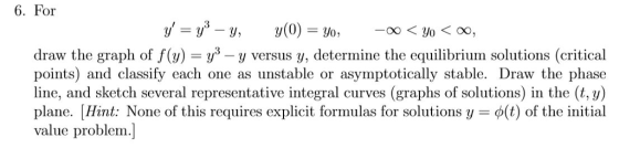 6. For y, = y3 _ y, y(0) = 30, -00 <30 < 00, draw the graph of (y) = y3-y versus y, determine the equilibrium solutions (critical points) and classify each one as unstable or asymptotically stable. Draw the phase line, and sketch several representative integral curves (graphs of solutions) in the (t, y) plane. Hint: None of this requires explicit formulas for solutions y = φ(t) of the initial value problem.]