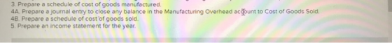 3. Prepare a schedule of cost of goods manufactured 4A. Prepare a journal entry to close any balance in the Manufacturing Ove