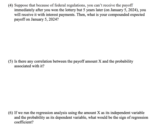 (4) Suppose that because of federal regulations, you cant receive the payoff immediately after you won the lottery but 5 years later (on January 5, 2024), you will receive it with interest payments. Then, what is your compounded expected payoff on January 5, 2024? (5) Is there any correlation between the payoff amount X and the probability associated with it? (6) If we run the regression analysis using the amount X as its independent variable and the probability as its dependent variable, what would be the sign of regression coefficient?