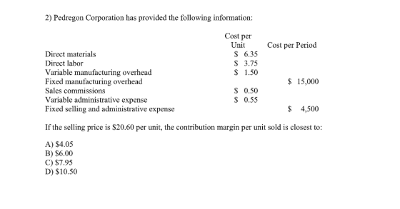 2) Pedregon Corporation has provided the following information: Cost per Unit Cost per Period S 6.35 S 3.75 $ 1.50 Direct materials Direct labor Variable manufacturing overhead Fixed manufacturing overhead Sales commissions Variable administrative expense Fixed selling and administrative expense $ 15,000 0.50 $ 0.55 $ 4,500 If the selling price is $20.60 per unit, the contribution margin per unit sold is closest to A) $4.05 B) $6.00 C) $7.95 D) $10.50