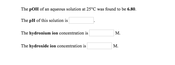 The pOH of an aqueous solution at 25°C was found to be 6.80. The pH of this solution is The hydronium ion concentration is Th