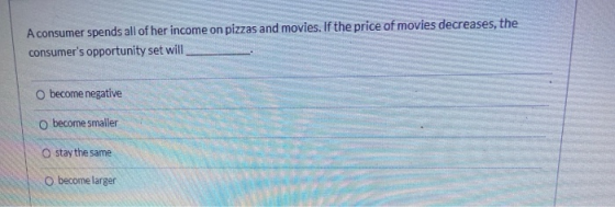 A consumer spends all of her income on pizzas and movies. If the price of movies decreases, the consumers opportunity set wi