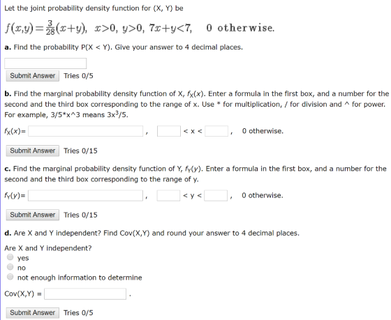 Let the joint probability density function for (X, Y) be f(x,y) s+y), x>0, y>0, 7r+yCT, 0 otherwise. a. Find the probability P(X< Y). Give your answer to 4 decimal places. 28 Submit Answer Tries 0/5 b. Find the marginal probability density function of X, fx(x). Enter a formula in the first box, and a number for the second and the third box corresponding to the range of x. Use * for multiplication, / for division and л for power. For example, 3/5*x 3 means 3x3/5. x(x)- 0 otherwise ㄑㄨㄑ Submit Answer Tries 0/15 c. Find the marginal probability density function of Y, fv(y). Enter a formula in the first box, and a number for the second and the third box corresponding to the range of y. M(y) 0 otherwise Submit Answer Tries 0/15 d. Are X and Y independent? Find Cov(X,Y) and round your answer to 4 decimal places. Are X and Y independent? yes no not enough information to determine Cov(X,Y) Submit Answer Tries 0/5