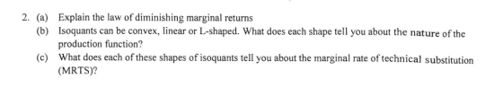 Explain the law of diminishing marginal returns Isoquants can be convex, linear or L-shaped. What does each shape tell you about the nature of the production function? What does each of these shapes of isoquants tell you about the marginal rate of technical substitution (MRTS)? 2. (a) (b) (c)