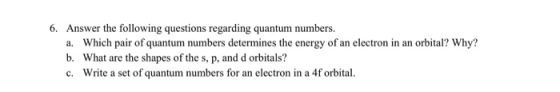 6. Answer the following questions regarding quantum numbers, Which pair of quantum numbers determines the energy of an electron in an orbital? Why? What are the shapes of the s, p, and d orbitals? Write a set of quantum numbers for an electron in a 4f orbital a. b. c.