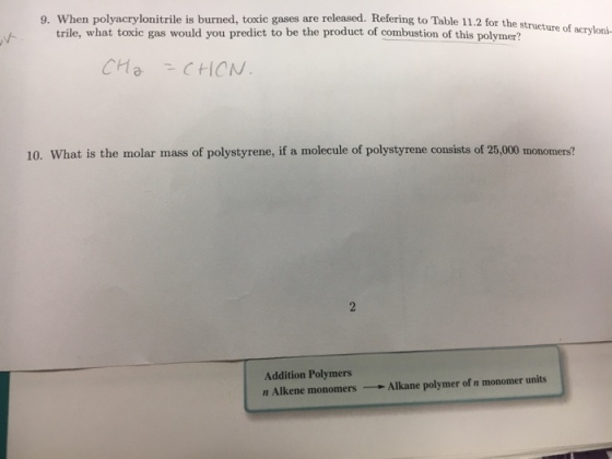 9. When polyacrylonitrile is burned, toxic gases are released. Refering to Table 11.2 for the structur of acryloni trile, what toxic gas would you predict to be the product of combustion of this CH C (CN 10. What is the molar mass of polystyrene, if a molecule of polystyrene consists of 25,000 monomers? Addition Polymers er units n Alkene monomers Alkane polymer of n